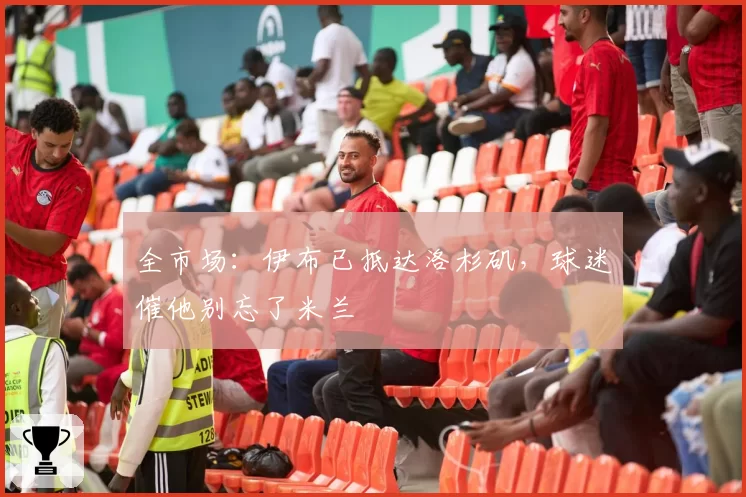 全市场:伊布已抵达洛杉矶,球迷催他别忘了米兰