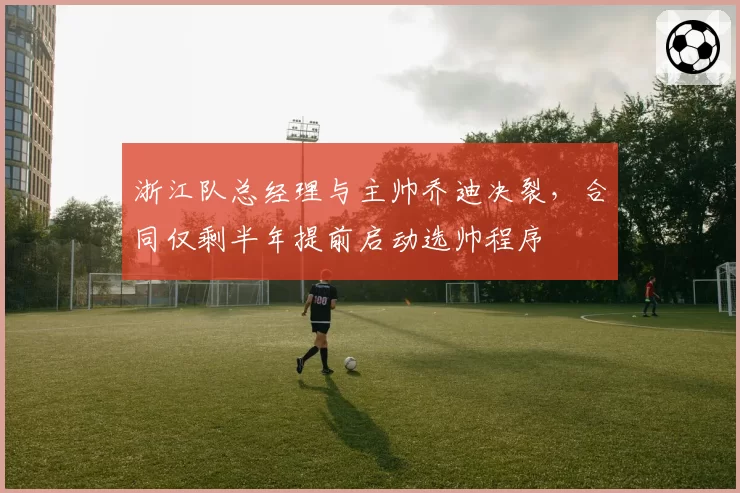 浙江队总经理与主帅乔迪决裂，合同仅剩半年提前启动选帅程序