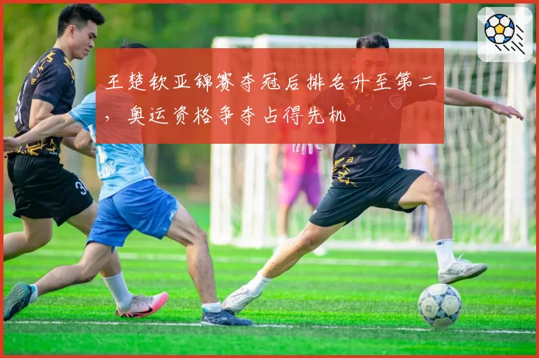王楚钦亚锦赛夺冠后排名升至第二，奥运资格争夺占得先机