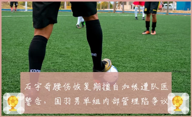 石宇奇腰伤恢复期擅自加练遭队医警告,国羽男单组内部管理陷争议
