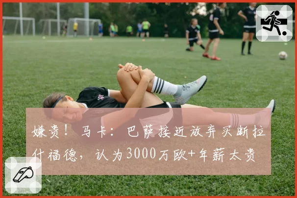 嫌贵！马卡：巴萨接近放弃买断拉什福德，认为3000万欧+年薪太贵