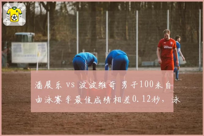 潘展乐 vs 波波维奇 男子100米自由泳赛季最佳成绩相差0.12秒,泳坛新王之争
