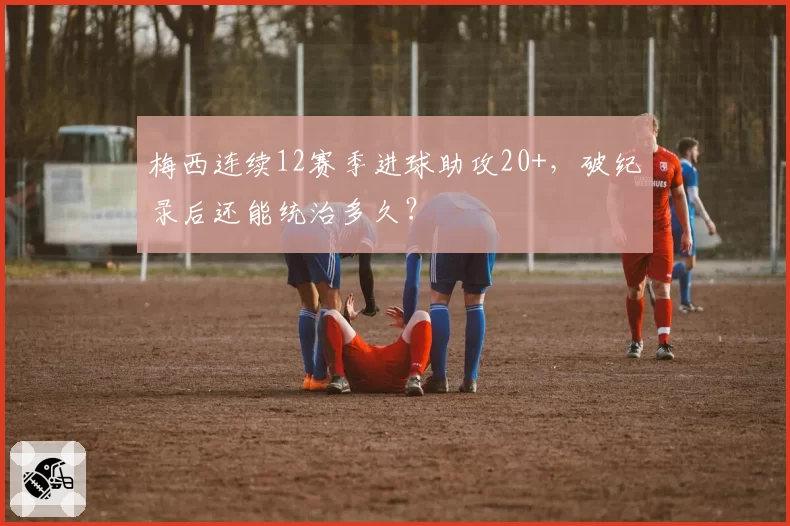 梅西连续12赛季进球助攻20+，破纪录后还能统治多久？