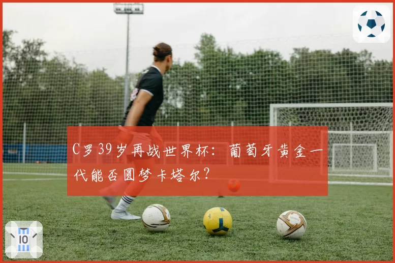 C罗39岁再战世界杯：葡萄牙黄金一代能否圆梦卡塔尔？